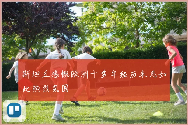 斯坦丘感慨欧洲十多年经历未见如此热烈氛围